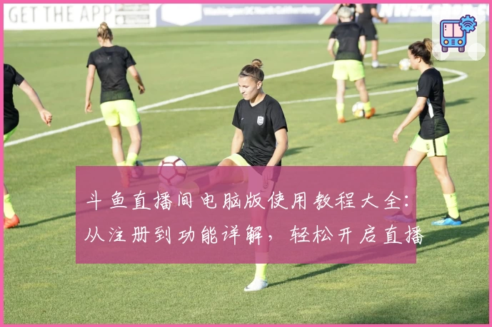 斗鱼直播间电脑版使用教程大全：从注册到功能详解，轻松开启直播互动新体验