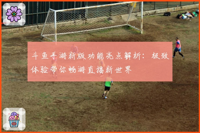 斗鱼手游新版功能亮点解析：极致体验带你畅游直播新世界