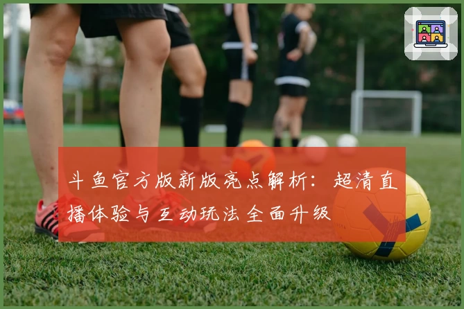 斗鱼官方版新版亮点解析：超清直播体验与互动玩法全面升级