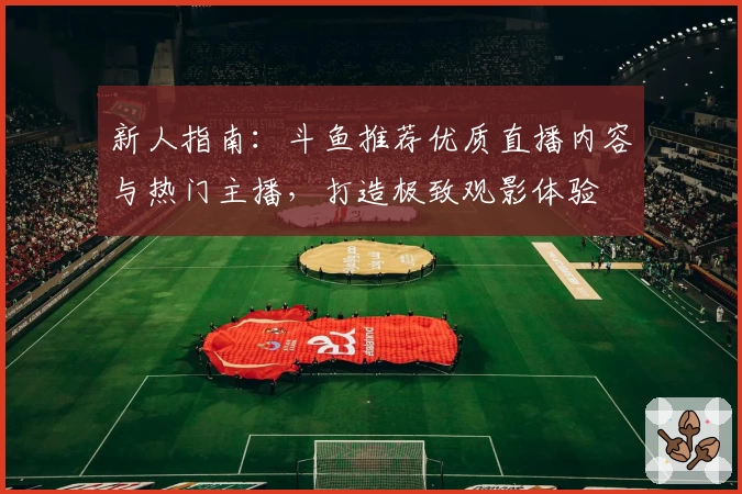 新人指南：斗鱼推荐优质直播内容与热门主播，打造极致观影体验
