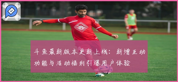 斗鱼最新版本更新上线:新增互动功能与活动福利引爆用户体验