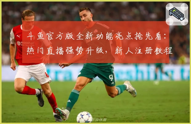 斗鱼官方版全新功能亮点抢先看：热门直播强势升级，新人注册教程详解