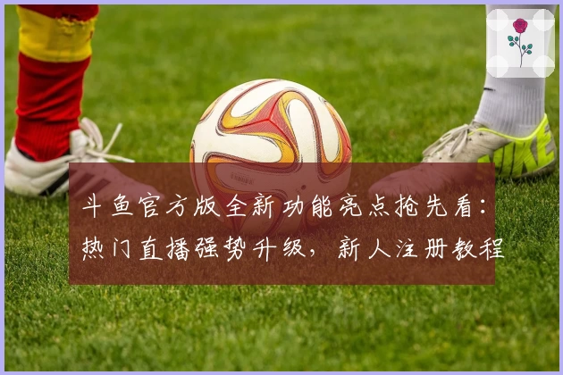 斗鱼官方版全新功能亮点抢先看：热门直播强势升级，新人注册教程详解