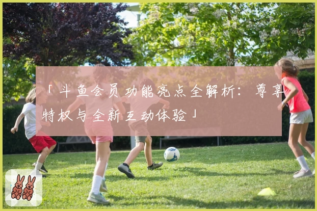 「斗鱼会员功能亮点全解析：尊享特权与全新互动体验」