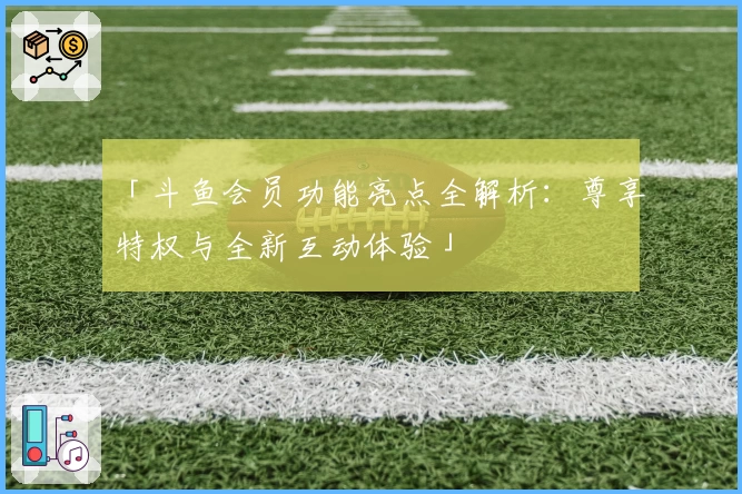 「斗鱼会员功能亮点全解析：尊享特权与全新互动体验」