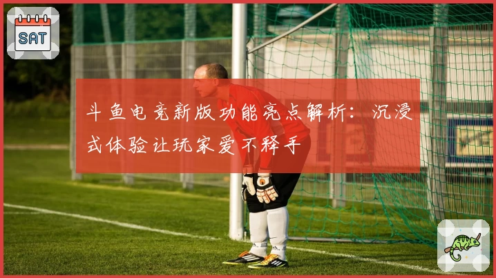 斗鱼电竞新版功能亮点解析:沉浸式体验让玩家爱不释手