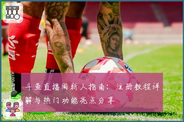 斗鱼直播间新人指南：注册教程详解与热门功能亮点分享