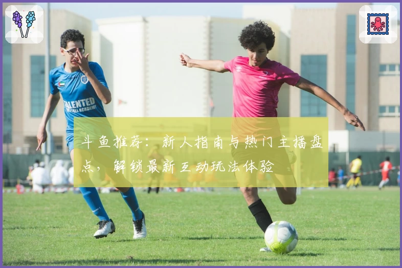 斗鱼推荐：新人指南与热门主播盘点，解锁最新互动玩法体验