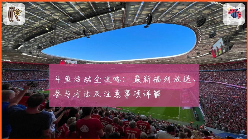 斗鱼活动全攻略：最新福利放送、参与方法及注意事项详解