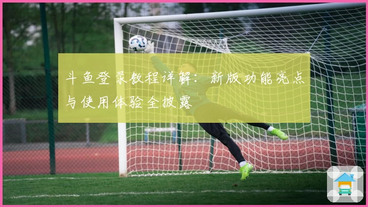 斗鱼登录教程详解：新版功能亮点与使用体验全披露