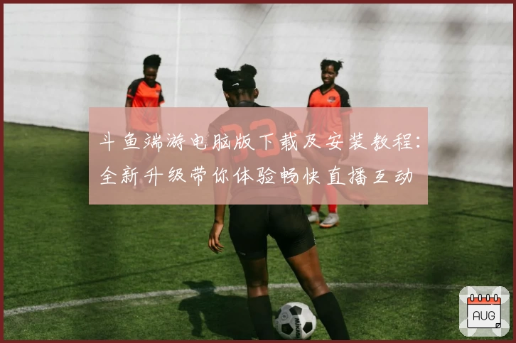 斗鱼端游电脑版下载及安装教程：全新升级带你体验畅快直播互动