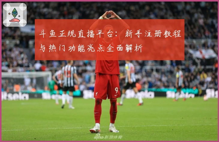 斗鱼正规直播平台：新手注册教程与热门功能亮点全面解析