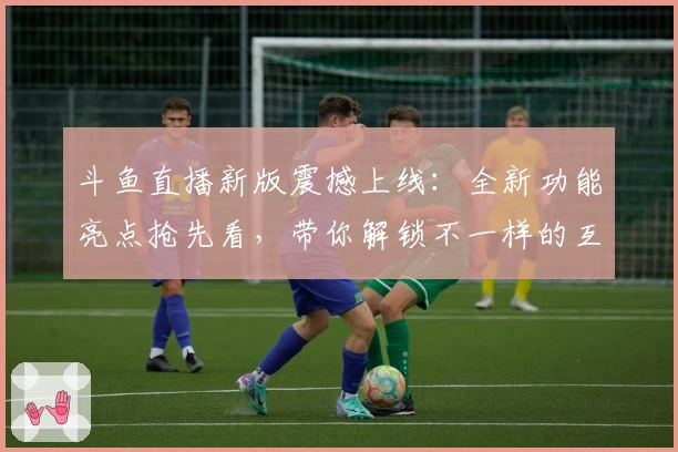 斗鱼直播新版震撼上线：全新功能亮点抢先看，带你解锁不一样的互动体验