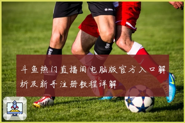 斗鱼热门直播间电脑版官方入口解析及新手注册教程详解