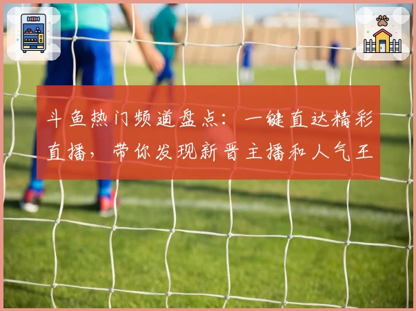 斗鱼热门频道盘点：一键直达精彩直播，带你发现新晋主播和人气王秘密