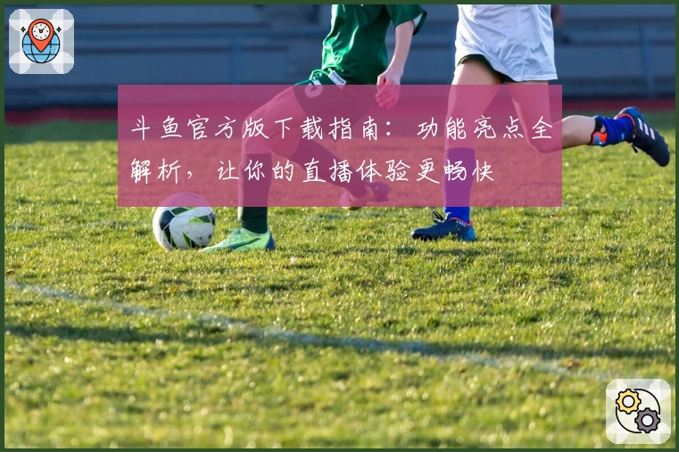 斗鱼官方版下载指南：功能亮点全解析，让你的直播体验更畅快