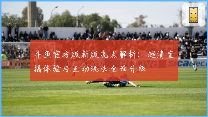 斗鱼官方版新版亮点解析：超清直播体验与互动玩法全面升级