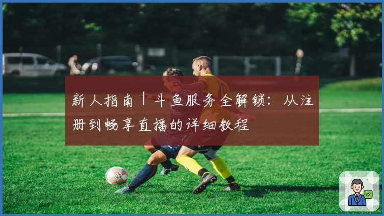 新人指南｜斗鱼服务全解锁：从注册到畅享直播的详细教程