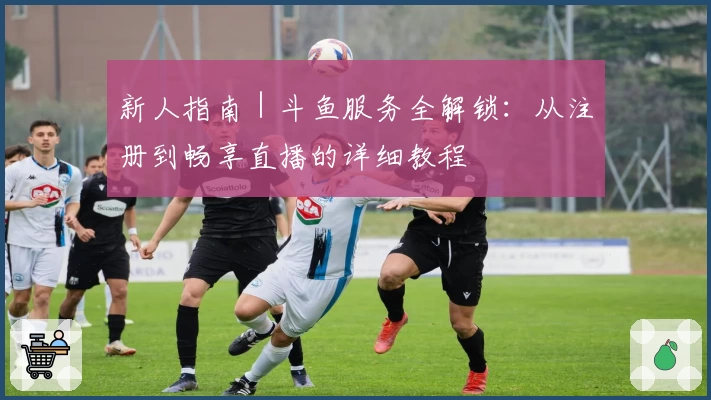 新人指南｜斗鱼服务全解锁：从注册到畅享直播的详细教程