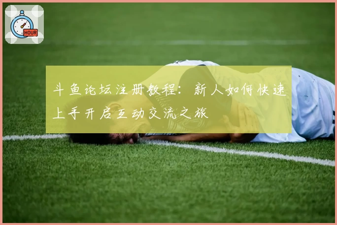 斗鱼论坛注册教程：新人如何快速上手开启互动交流之旅