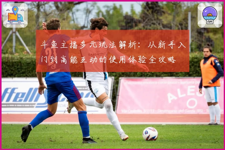 斗鱼主播多元玩法解析：从新手入门到高能互动的使用体验全攻略