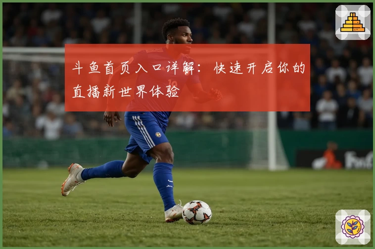 斗鱼首页入口详解：快速开启你的直播新世界体验