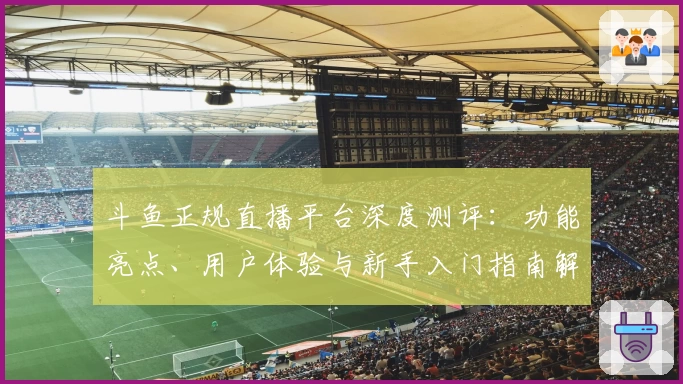 斗鱼正规直播平台深度测评：功能亮点、用户体验与新手入门指南解析