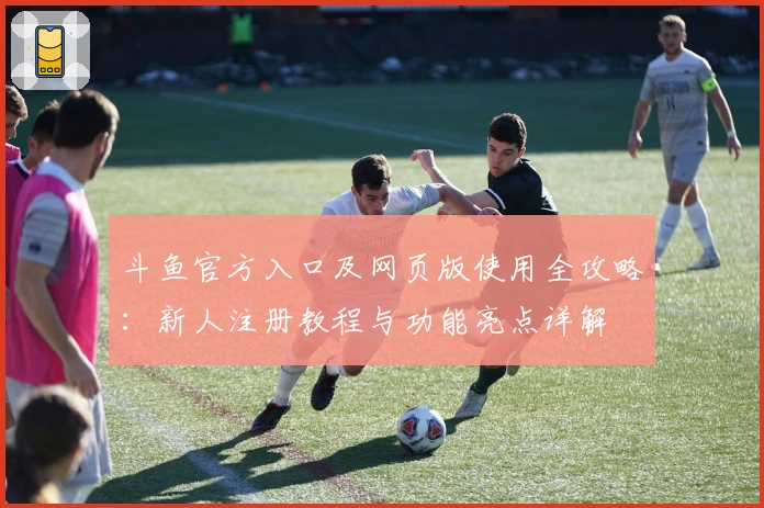 斗鱼官方入口及网页版使用全攻略：新人注册教程与功能亮点详解