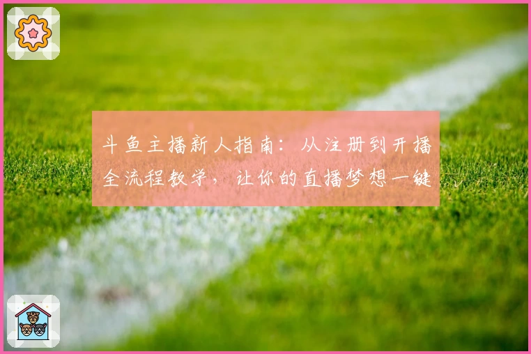 斗鱼主播新人指南:从注册到开播全流程教学,让你的直播梦想一键起航