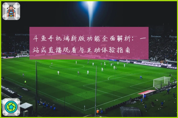 斗鱼手机端新版功能全面解析:一站式直播观看与互动体验指南