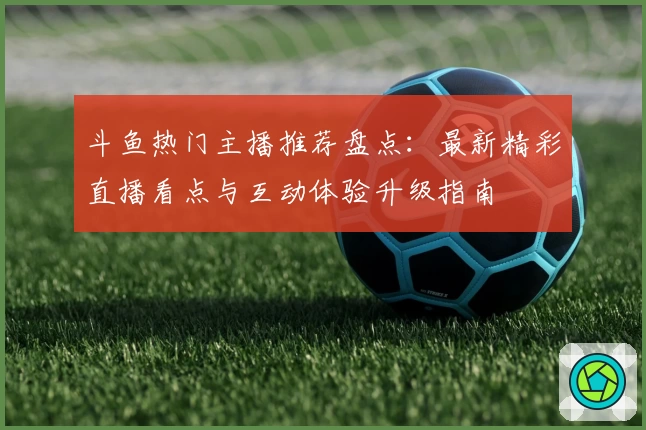 斗鱼热门主播推荐盘点：最新精彩直播看点与互动体验升级指南