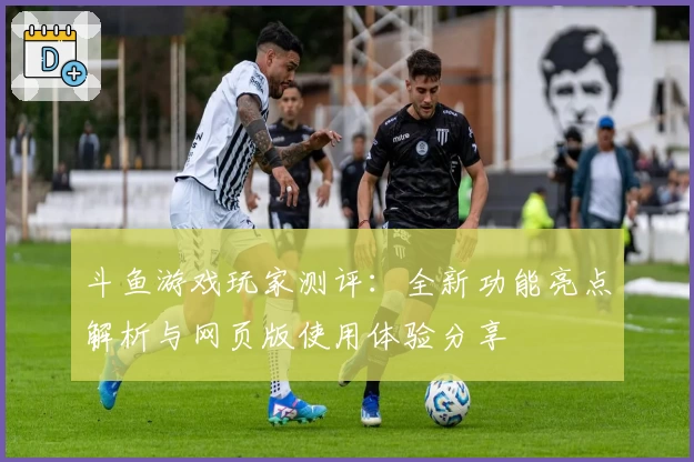 斗鱼游戏玩家测评：全新功能亮点解析与网页版使用体验分享