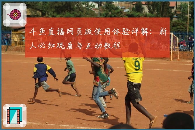 斗鱼直播网页版使用体验详解:新人必知观看与互动教程