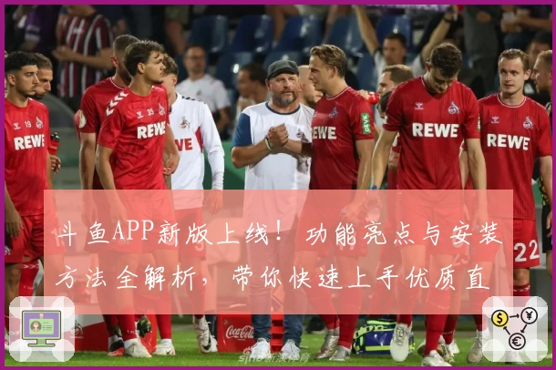 斗鱼APP新版上线！功能亮点与安装方法全解析，带你快速上手优质直播体验