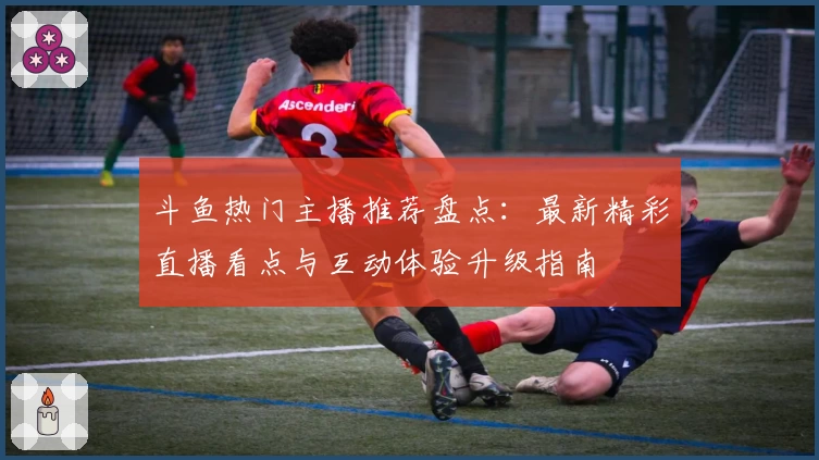 斗鱼热门主播推荐盘点：最新精彩直播看点与互动体验升级指南