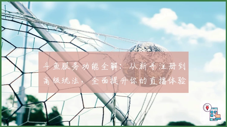 斗鱼服务功能全解:从新手注册到高级玩法,全面提升你的直播体验