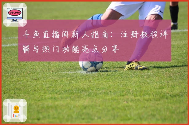 斗鱼直播间新人指南：注册教程详解与热门功能亮点分享