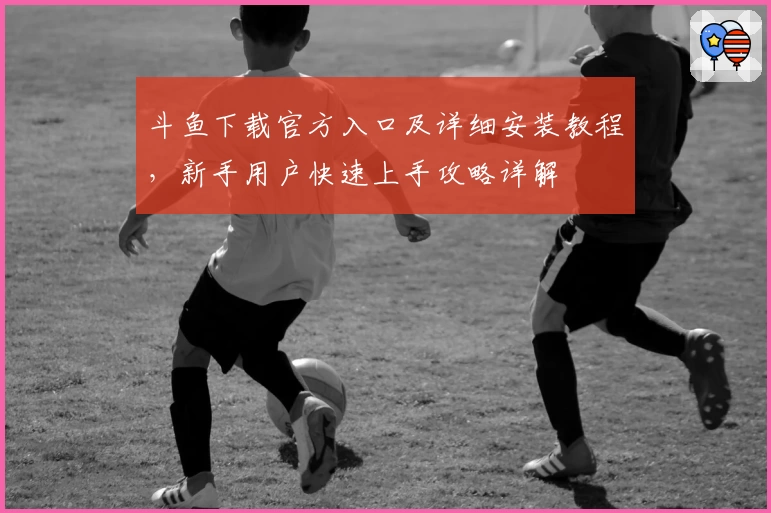 斗鱼下载官方入口及详细安装教程，新手用户快速上手攻略详解