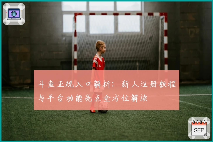 斗鱼正规入口解析：新人注册教程与平台功能亮点全方位解读