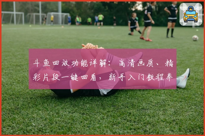 斗鱼回放功能详解：高清画质、精彩片段一键回看，新手入门教程奉上