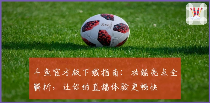 斗鱼官方版下载指南：功能亮点全解析，让你的直播体验更畅快