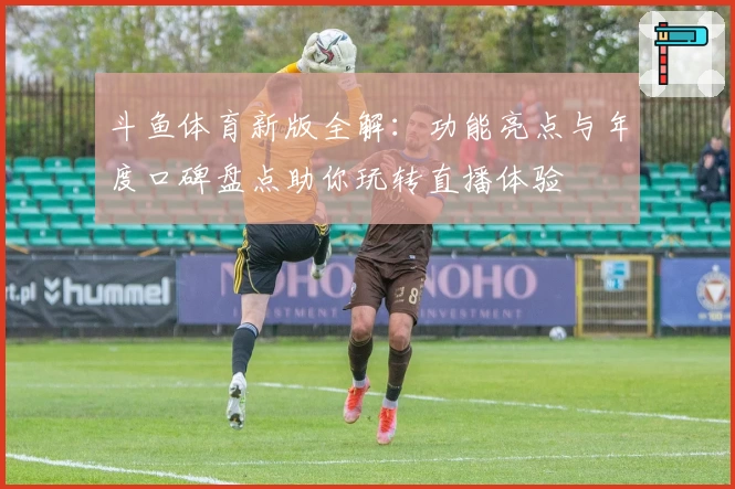 斗鱼体育新版全解：功能亮点与年度口碑盘点助你玩转直播体验