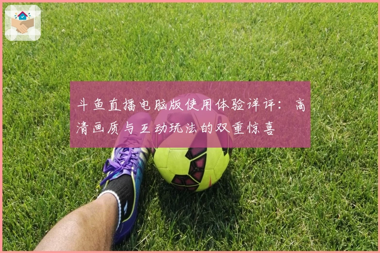 斗鱼直播电脑版使用体验详评：高清画质与互动玩法的双重惊喜