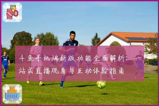 斗鱼手机端新版功能全面解析:一站式直播观看与互动体验指南