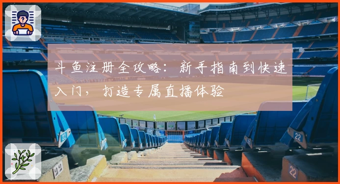 斗鱼注册全攻略:新手指南到快速入门,打造专属直播体验