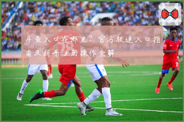 斗鱼入口在哪里？官方极速入口指南及新手注册操作全解