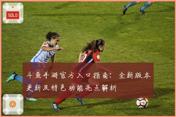 斗鱼手游官方入口指南：全新版本更新及特色功能亮点解析