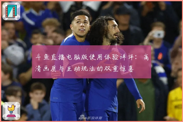 斗鱼直播电脑版使用体验详评：高清画质与互动玩法的双重惊喜