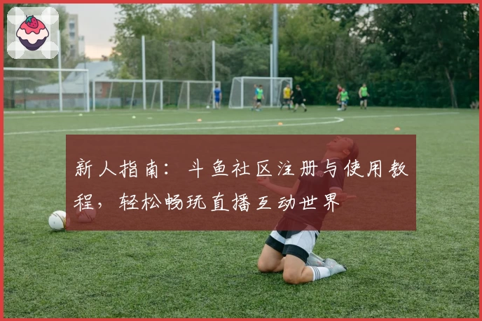 新人指南：斗鱼社区注册与使用教程，轻松畅玩直播互动世界