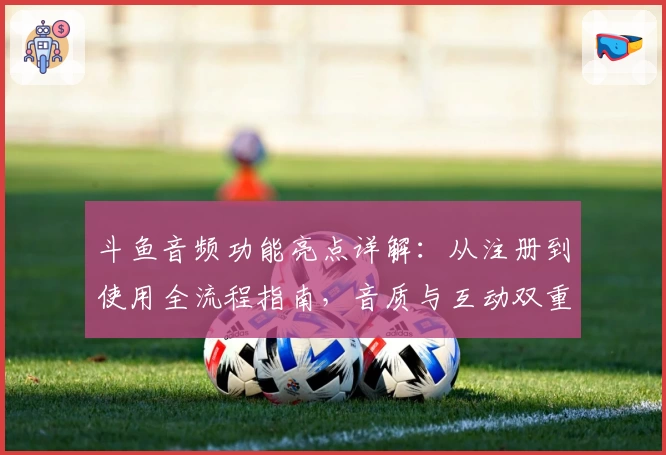 斗鱼音频功能亮点详解：从注册到使用全流程指南，音质与互动双重体验如何提升用户粘性